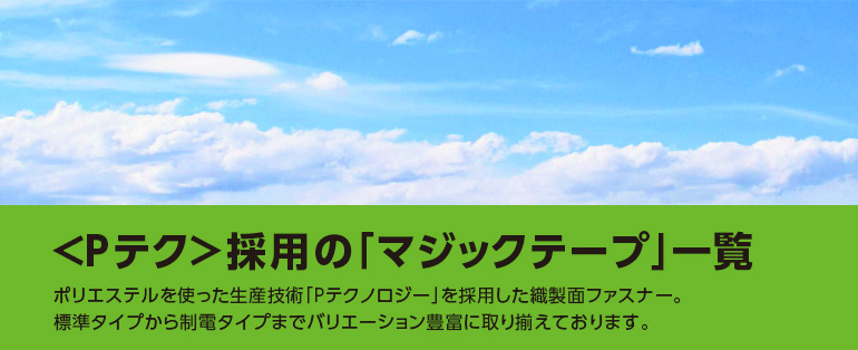 ＜Pテク＞採用の「マジックテープ」一覧 ポリエステルを使った生産技術「Pテクノロジー」を採用した織製面ファスナー。標準タイプから制電タイプまでバリエーション豊富に取り揃えております。